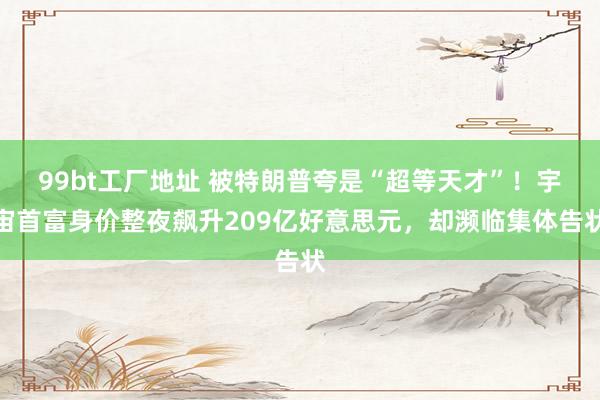 99bt工厂地址 被特朗普夸是“超等天才”！宇宙首富身价整夜飙升209亿好意思元，却濒临集体告状