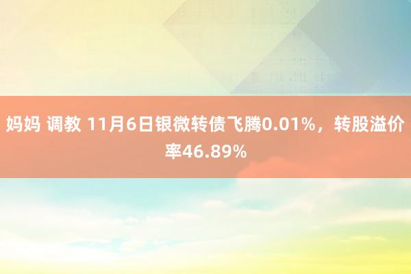 妈妈 调教 11月6日银微转债飞腾0.01%，转股溢价率46.89%