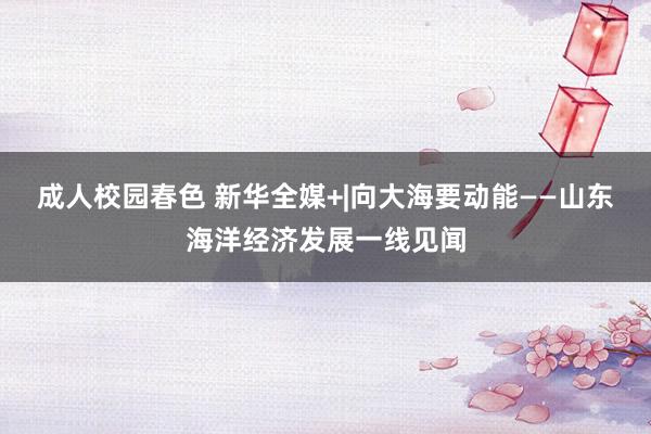 成人校园春色 新华全媒+|向大海要动能——山东海洋经济发展一线见闻