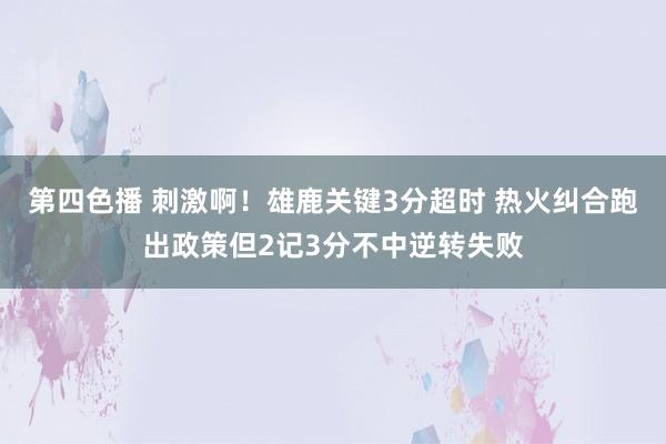 第四色播 刺激啊！雄鹿关键3分超时 热火纠合跑出政策但2记3分不中逆转失败