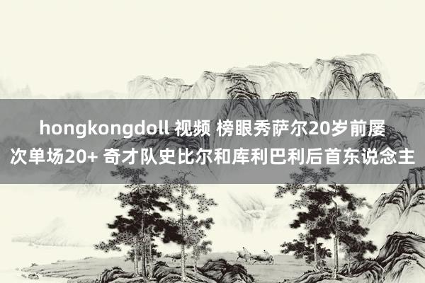 hongkongdoll 视频 榜眼秀萨尔20岁前屡次单场20+ 奇才队史比尔和库利巴利后首东说念主