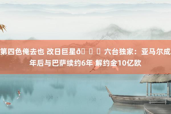 第四色俺去也 改日巨星🌟六台独家：亚马尔成年后与巴萨续约6年 解约金10亿欧