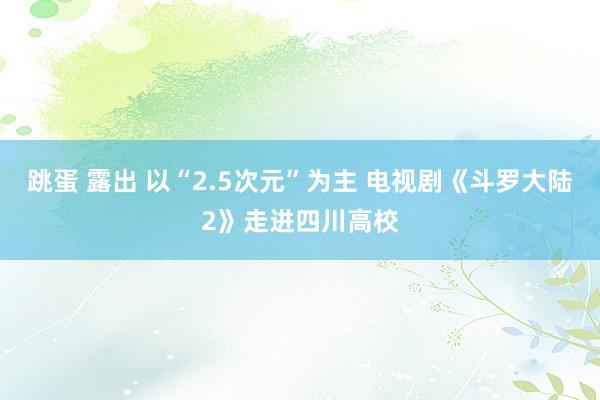 跳蛋 露出 以“2.5次元”为主 电视剧《斗罗大陆2》走进四川高校