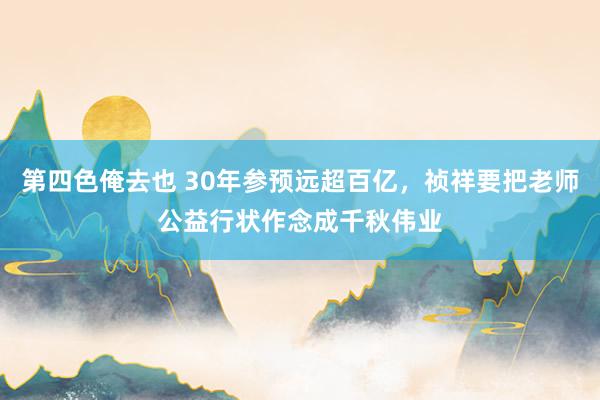 第四色俺去也 30年参预远超百亿，祯祥要把老师公益行状作念成千秋伟业