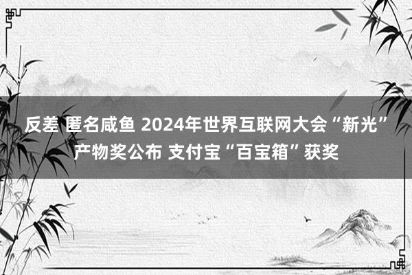 反差 匿名咸鱼 2024年世界互联网大会“新光”产物奖公布 支付宝“百宝箱”获奖