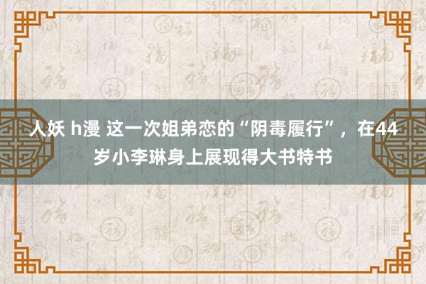 人妖 h漫 这一次姐弟恋的“阴毒履行”，在44岁小李琳身上展现得大书特书