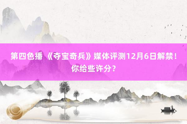 第四色播 《夺宝奇兵》媒体评测12月6日解禁！你给些许分？