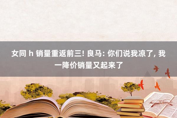 女同 h 销量重返前三! 良马: 你们说我凉了， 我一降价销量又起来了