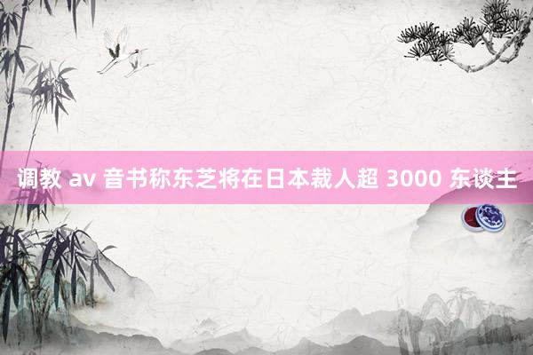 调教 av 音书称东芝将在日本裁人超 3000 东谈主