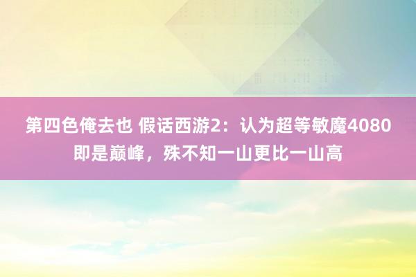 第四色俺去也 假话西游2：认为超等敏魔4080即是巅峰，殊不知一山更比一山高