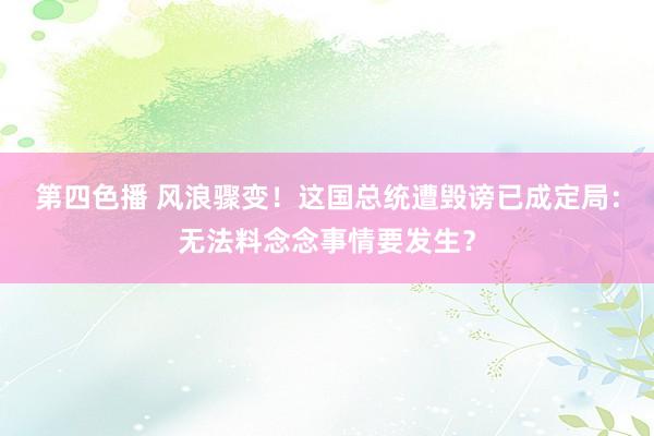 第四色播 风浪骤变！这国总统遭毁谤已成定局：无法料念念事情要发生？