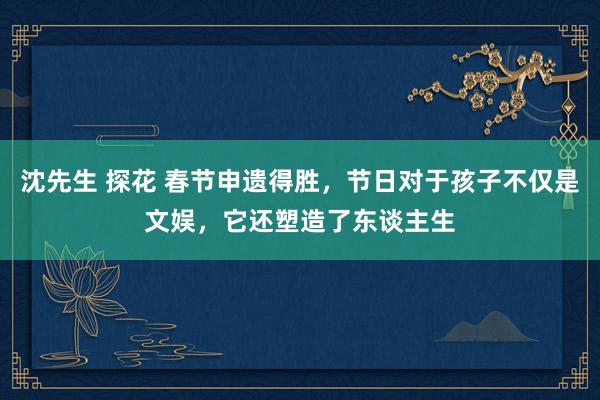 沈先生 探花 春节申遗得胜，节日对于孩子不仅是文娱，它还塑造了东谈主生