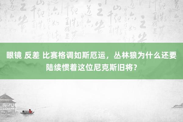 眼镜 反差 比赛格调如斯厄运，丛林狼为什么还要陆续惯着这位尼克斯旧将？