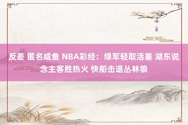 反差 匿名咸鱼 NBA彩经：绿军轻取活塞 湖东说念主客胜热火 快船击退丛林狼