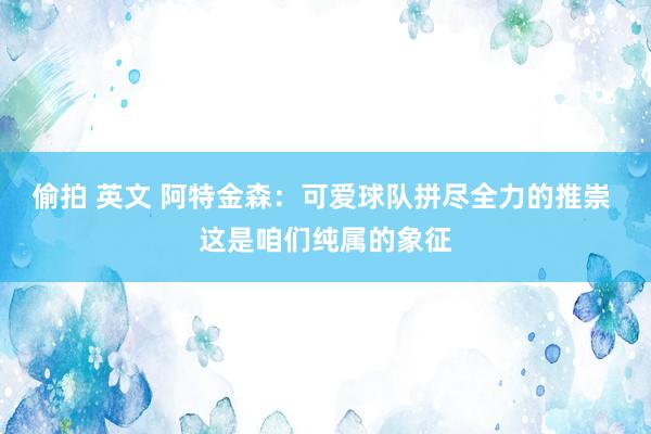 偷拍 英文 阿特金森：可爱球队拼尽全力的推崇 这是咱们纯属的象征