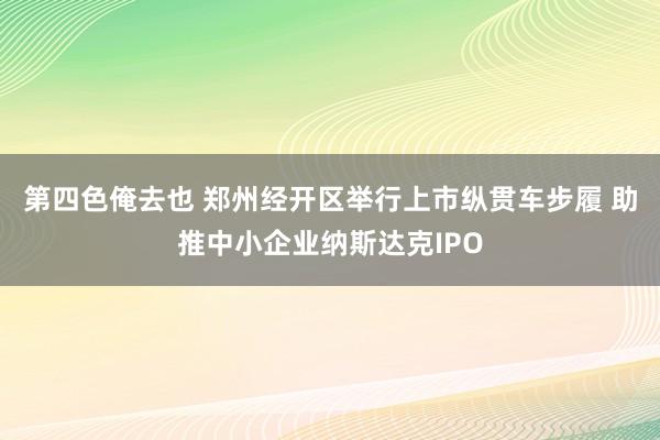 第四色俺去也 郑州经开区举行上市纵贯车步履 助推中小企业纳斯达克IPO