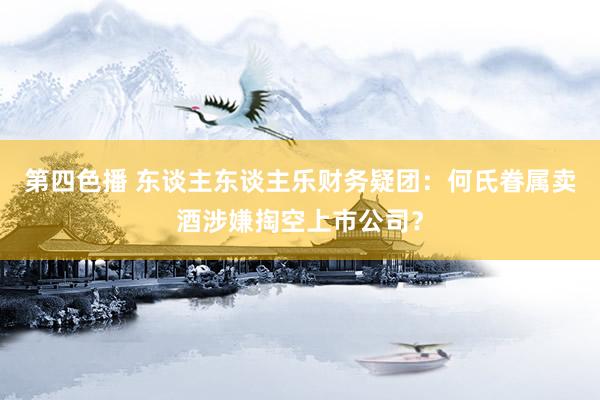 第四色播 东谈主东谈主乐财务疑团：何氏眷属卖酒涉嫌掏空上市公司？