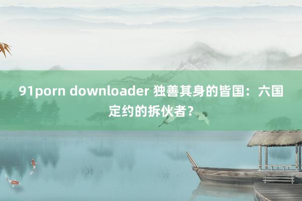 91porn downloader 独善其身的皆国：六国定约的拆伙者？