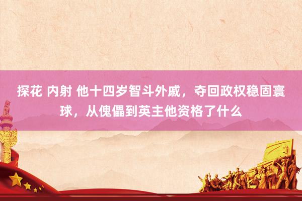 探花 内射 他十四岁智斗外戚，夺回政权稳固寰球，从傀儡到英主他资格了什么