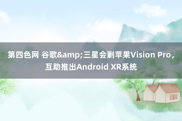 第四色网 谷歌&三星会剿苹果Vision Pro，互助推出Android XR系统