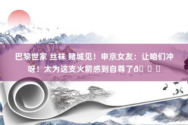 巴黎世家 丝袜 赌城见！申京女友：让咱们冲呀！太为这支火箭感到自尊了🚀