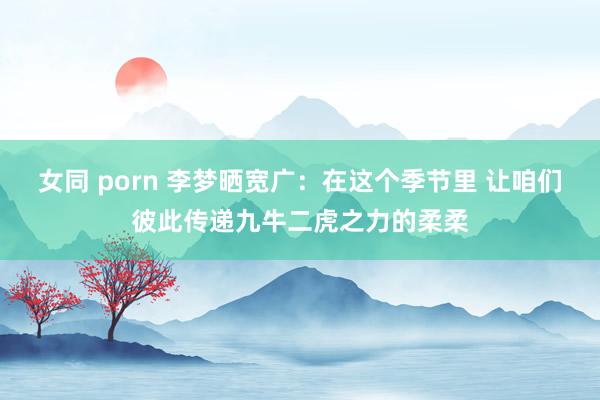 女同 porn 李梦晒宽广：在这个季节里 让咱们彼此传递九牛二虎之力的柔柔