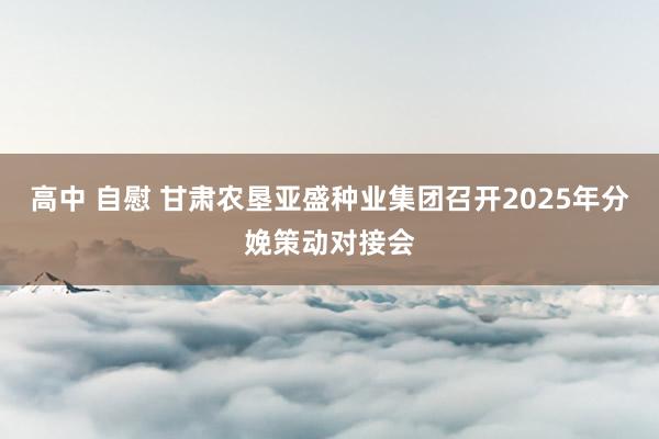 高中 自慰 甘肃农垦亚盛种业集团召开2025年分娩策动对接会