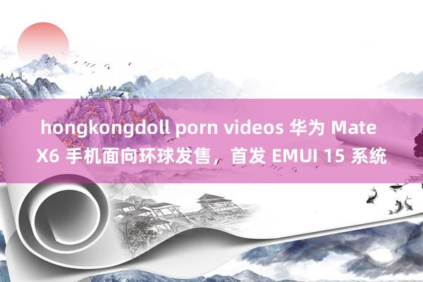 hongkongdoll porn videos 华为 Mate X6 手机面向环球发售，首发 EMUI 15 系统