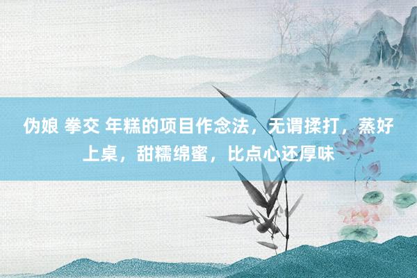 伪娘 拳交 年糕的项目作念法，无谓揉打，蒸好上桌，甜糯绵蜜，比点心还厚味