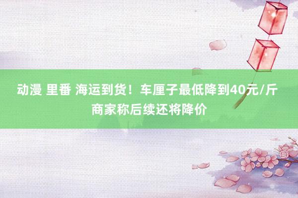 动漫 里番 海运到货！车厘子最低降到40元/斤 商家称后续还将降价