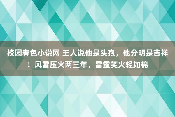 校园春色小说网 王人说他是头孢，他分明是吉祥！风雪压火两三年，雷霆笑火轻如棉