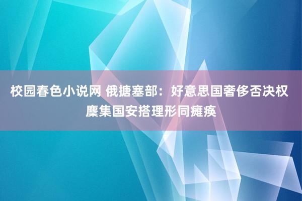 校园春色小说网 俄搪塞部：好意思国奢侈否决权 麇集国安搭理形同瘫痪