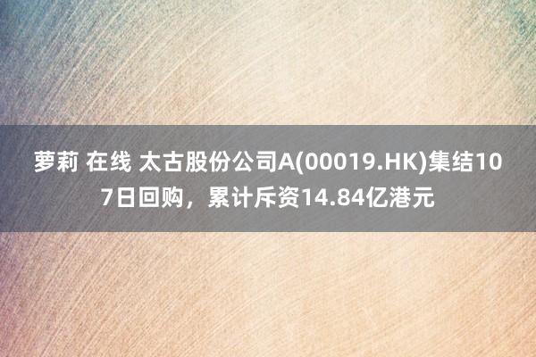 萝莉 在线 太古股份公司A(00019.HK)集结107日回购，累计斥资14.84亿港元