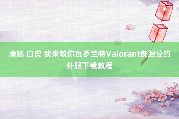 唐嫣 白虎 我来教你瓦罗兰特Valorant丧胆公约外服下载教程