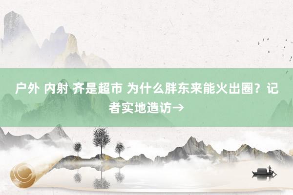 户外 内射 齐是超市 为什么胖东来能火出圈？记者实地造访→