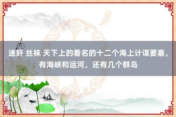 迷奸 丝袜 天下上的着名的十二个海上计谋要塞，有海峡和运河，还有几个群岛