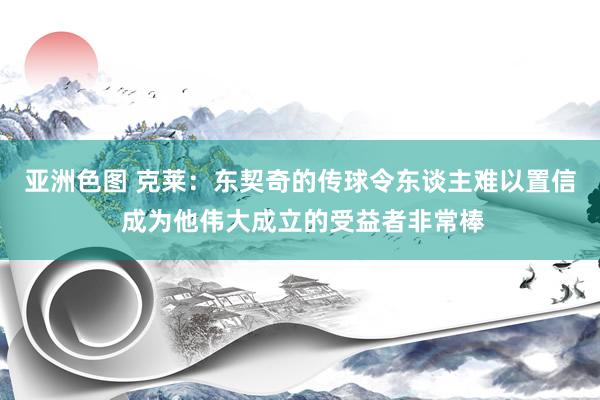 亚洲色图 克莱：东契奇的传球令东谈主难以置信 成为他伟大成立的受益者非常棒