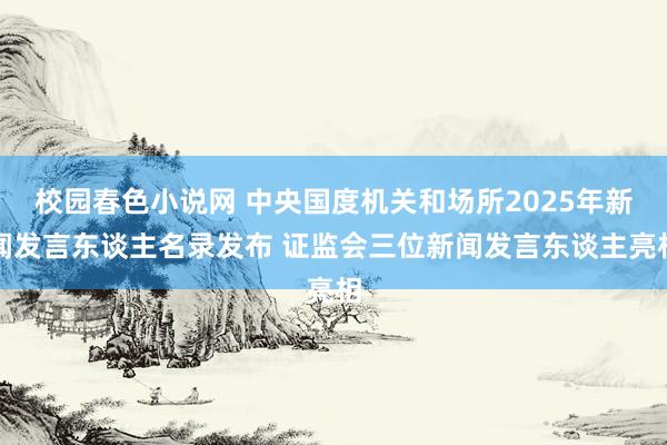 校园春色小说网 中央国度机关和场所2025年新闻发言东谈主名录发布 证监会三位新闻发言东谈主亮相