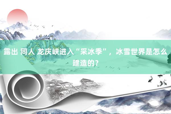 露出 同人 龙庆峡进入“采冰季”，冰雪世界是怎么建造的？