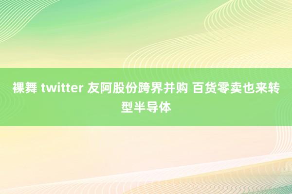 裸舞 twitter 友阿股份跨界并购 百货零卖也来转型半导体