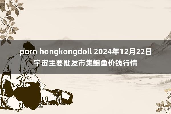 porn hongkongdoll 2024年12月22日宇宙主要批发市集鮰鱼价钱行情