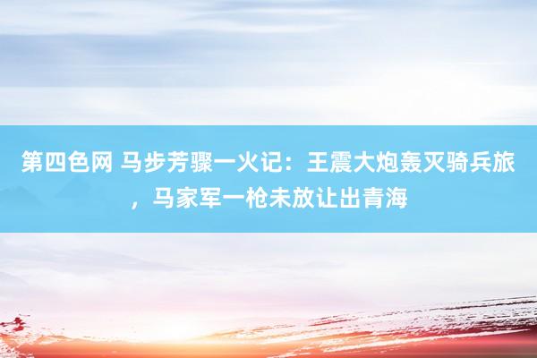 第四色网 马步芳骤一火记：王震大炮轰灭骑兵旅，马家军一枪未放让出青海