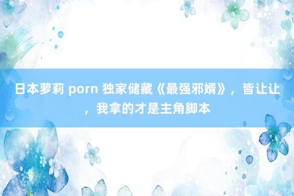 日本萝莉 porn 独家储藏《最强邪婿》，皆让让，我拿的才是主角脚本