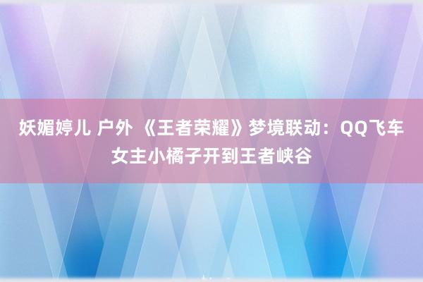 妖媚婷儿 户外 《王者荣耀》梦境联动：QQ飞车女主小橘子开到王者峡谷