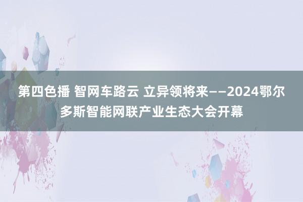 第四色播 智网车路云 立异领将来——2024鄂尔多斯智能网联产业生态大会开幕