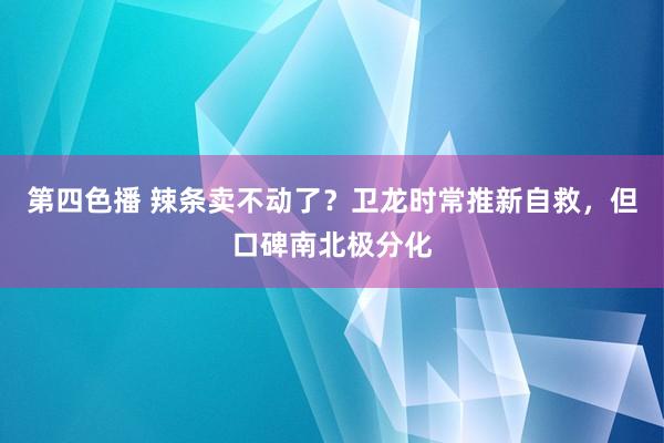 第四色播 辣条卖不动了？卫龙时常推新自救，但口碑南北极分化