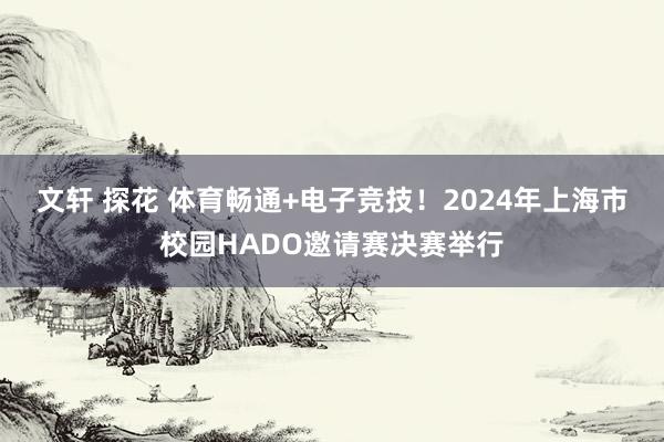 文轩 探花 体育畅通+电子竞技！2024年上海市校园HADO邀请赛决赛举行