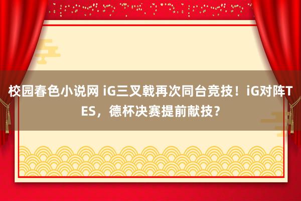 校园春色小说网 iG三叉戟再次同台竞技！iG对阵TES，德杯决赛提前献技？