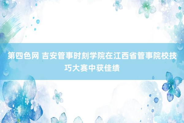 第四色网 吉安管事时刻学院在江西省管事院校技巧大赛中获佳绩