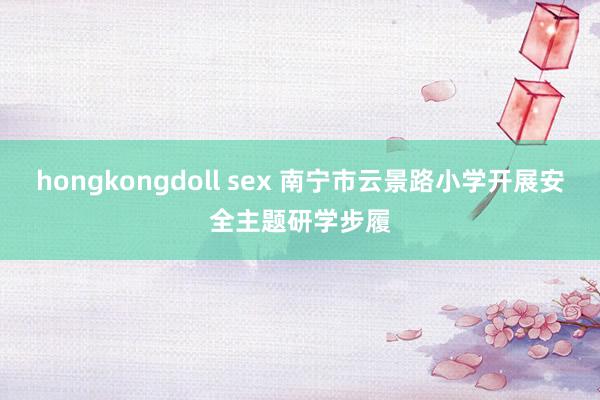 hongkongdoll sex 南宁市云景路小学开展安全主题研学步履